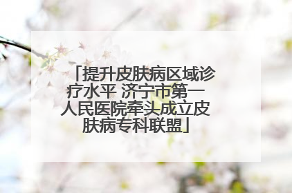 提升皮肤病区域诊疗水平 济宁市第一人民医院牵头成立皮肤病专科联盟