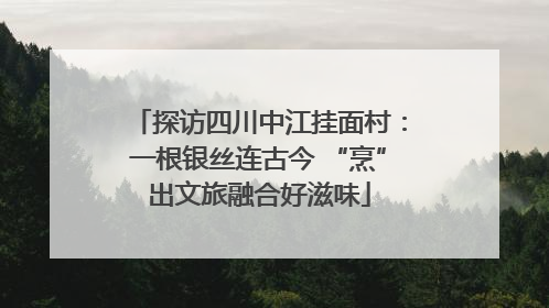 探访四川中江挂面村：一根银丝连古今 “烹”出文旅融合好滋味