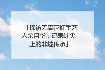 探访无骨花灯手艺人余月华，记录针尖上的非遗传承