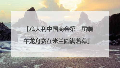 意大利中国商会第三届端午龙舟赛在米兰圆满落幕