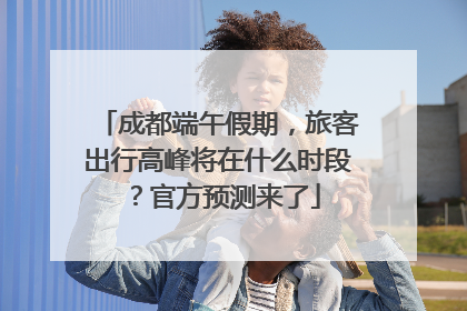 成都端午假期，旅客出行高峰将在什么时段？官方预测来了