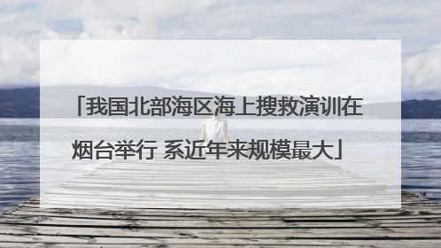 我国北部海区海上搜救演训在烟台举行 系近年来规模最大