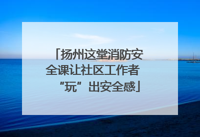 扬州这堂消防安全课让社区工作者“玩”出安全感