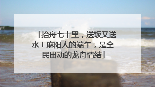 抬舟七十里，送饭又送水！麻阳人的端午，是全民出动的龙舟情结