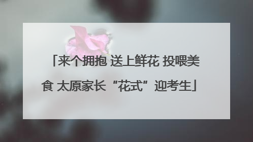 来个拥抱 送上鲜花 投喂美食 太原家长“花式”迎考生