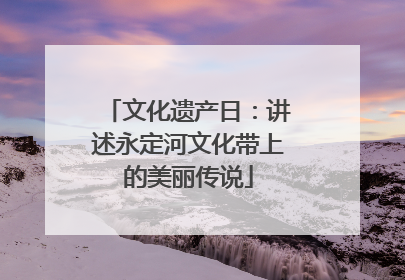 文化遗产日：讲述永定河文化带上的美丽传说