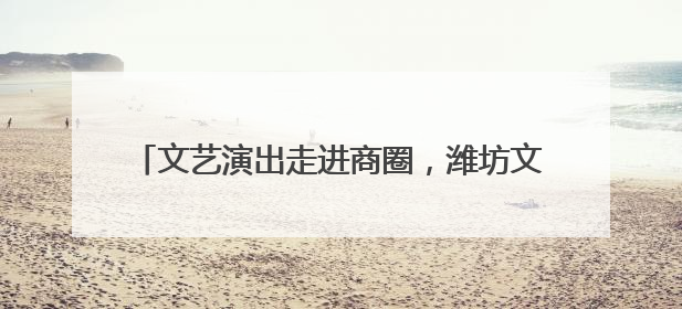 文艺演出走进商圈，潍坊文旅开启“端午狂欢模式”