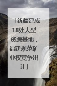 新疆建成18处大型资源基地，福建规范矿业权竞争出让
