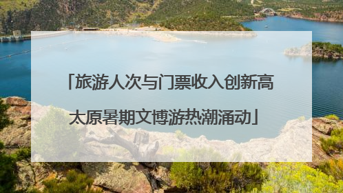旅游人次与门票收入创新高 太原暑期文博游热潮涌动
