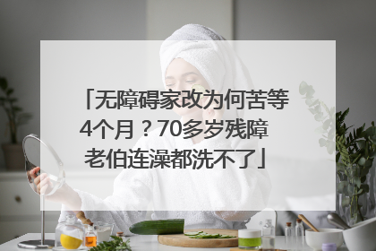 无障碍家改为何苦等4个月？70多岁残障老伯连澡都洗不了