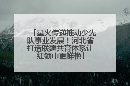星火传递推动少先队事业发展！河北省打造联建共育体系让红领巾更鲜艳
