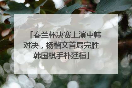 春兰杯决赛上演中韩对决，杨楷文首局完胜韩国棋手朴廷桓