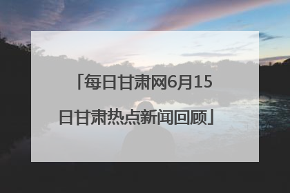 每日甘肃网6月15日甘肃热点新闻回顾