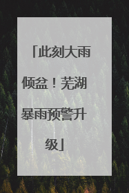 此刻大雨倾盆！芜湖暴雨预警升级