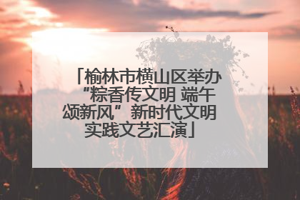 榆林市横山区举办“粽香传文明 端午颂新风”新时代文明实践文艺汇演