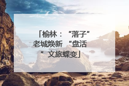 榆林：“落子”老城焕新 “盘活”文旅蝶变