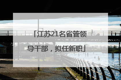 江苏21名省管领导干部，拟任新职
