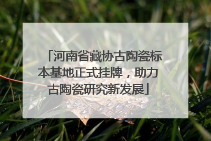 河南省藏协古陶瓷标本基地正式挂牌，助力古陶瓷研究新发展