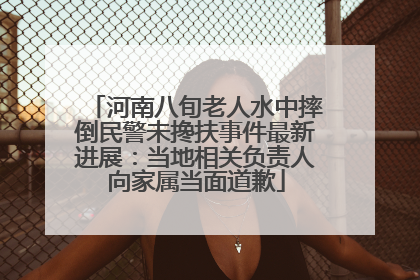 河南八旬老人水中摔倒民警未搀扶事件最新进展：当地相关负责人向家属当面道歉