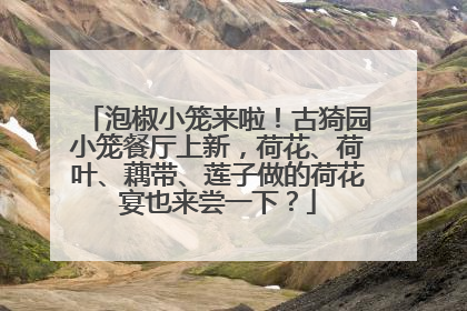 泡椒小笼来啦！古猗园小笼餐厅上新，荷花、荷叶、藕带、莲子做的荷花宴也来尝一下？