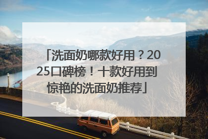 洗面奶哪款好用？2025口碑榜！十款好用到惊艳的洗面奶推荐