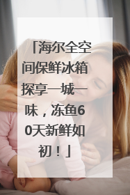 海尔全空间保鲜冰箱探享一城一味，冻鱼60天新鲜如初！