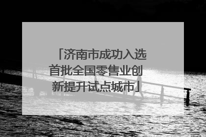 济南市成功入选首批全国零售业创新提升试点城市