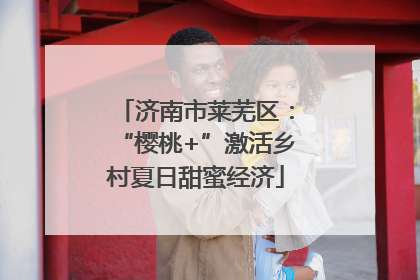 济南市莱芜区：“樱桃+”激活乡村夏日甜蜜经济