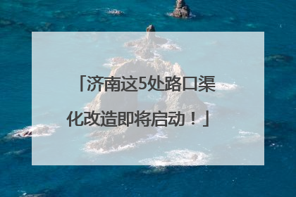 济南这5处路口渠化改造即将启动！