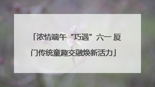 浓情端午“巧遇”六一 厦门传统童趣交融焕新活力
