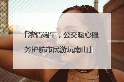 浓情端午，公交暖心服务护航市民游玩南山