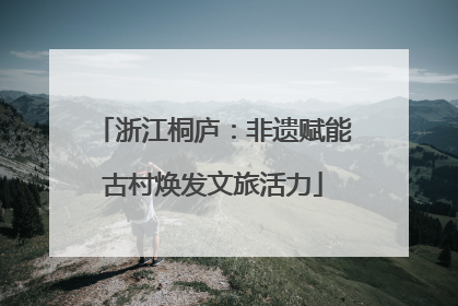浙江桐庐：非遗赋能古村焕发文旅活力