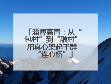 淄博高青：从“包村”到“融村” 用真心架起干群“连心桥”