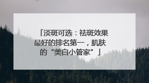 淡斑可选：祛斑效果最好的排名第一，肌肤的“美白小管家”