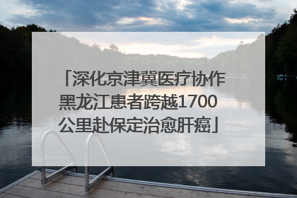 深化京津冀医疗协作 黑龙江患者跨越1700公里赴保定治愈肝癌