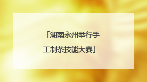 湖南永州举行手工制茶技能大赛