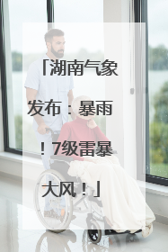 湖南气象发布：暴雨！7级雷暴大风！