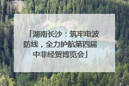 湖南长沙：筑牢电波防线，全力护航第四届中非经贸博览会