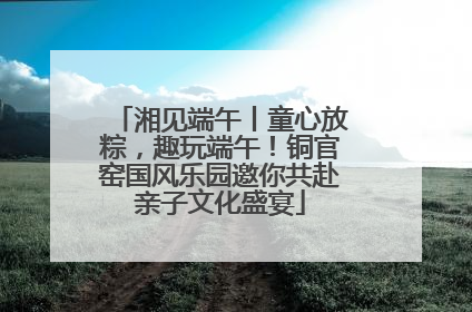 湘见端午丨童心放粽，趣玩端午！铜官窑国风乐园邀你共赴亲子文化盛宴