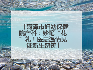 菏泽市妇幼保健院产科：妙笔“花”礼！医患温情见证新生奇迹
