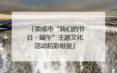 荣成市“我们的节日・端午”主题文化活动精彩纷呈