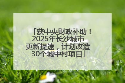 获中央财政补助！2025年长沙城市更新提速，计划改造30个城中村项目