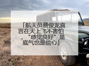 航天员费俊龙直言在天上飞不害怕，“感觉良好”是底气也是信心
