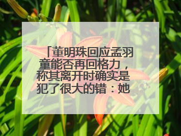 董明珠回应孟羽童能否再回格力，称其离开时确实是犯了很大的错：她对我来说是孩子