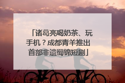 诸葛亮喝奶茶、玩手机？成都青羊推出首部非遗蜀锦短剧