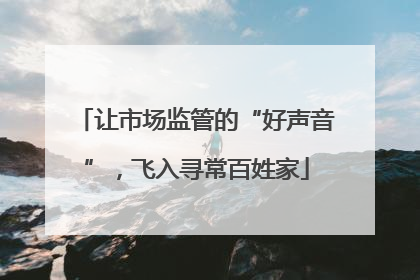 让市场监管的“好声音”，飞入寻常百姓家