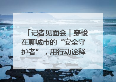 记者见面会｜穿梭在聊城市的“安全守护者”，用行动诠释城市文明“移动坐标”的温暖力量