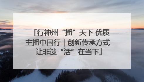 行神州“播”天下 优质主播中国行｜创新传承方式 让非遗“活”在当下