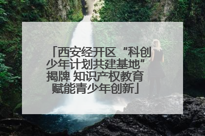 西安经开区“科创少年计划共建基地”揭牌 知识产权教育赋能青少年创新