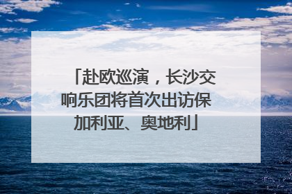 赴欧巡演，长沙交响乐团将首次出访保加利亚、奥地利